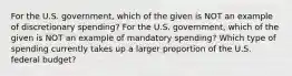 For the U.S. government, which of the given is NOT an example of discretionary spending? For the U.S. government, which of the given is NOT an example of mandatory spending? Which type of spending currently takes up a larger proportion of the U.S. federal budget?