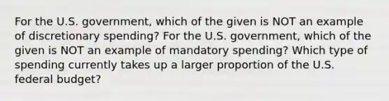 For the U.S. government, which of the given is NOT an example of discretionary spending? For the U.S. government, which of the given is NOT an example of mandatory spending? Which type of spending currently takes up a larger proportion of the U.S. federal budget?