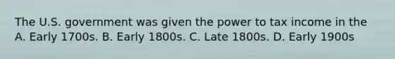 The U.S. government was given the power to tax income in the A. Early 1700s. B. Early 1800s. C. Late 1800s. D. Early 1900s