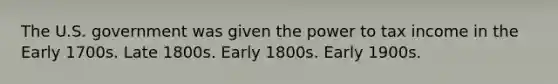 The U.S. government was given the power to tax income in the Early 1700s. Late 1800s. Early 1800s. Early 1900s.