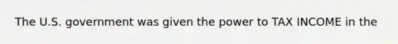 The U.S. government was given the power to TAX INCOME in the