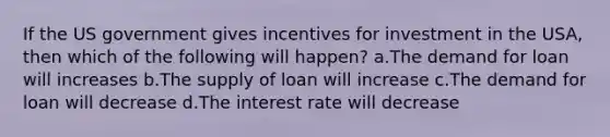 If the US government gives incentives for investment in the USA, then which of the following will happen? a.The demand for loan will increases b.The supply of loan will increase c.The demand for loan will decrease d.The interest rate will decrease