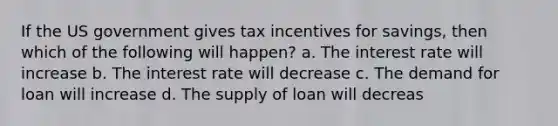 If the US government gives tax incentives for savings, then which of the following will happen? a. The interest rate will increase b. The interest rate will decrease c. The demand for loan will increase d. The supply of loan will decreas