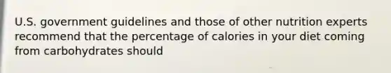 U.S. government guidelines and those of other nutrition experts recommend that the percentage of calories in your diet coming from carbohydrates should