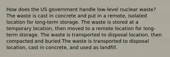 How does the US government handle low-level nuclear waste? The waste is cast in concrete and put in a remote, isolated location for long-term storage. The waste is stored at a temporary location, then moved to a remote location for long-term storage. The waste is transported to disposal location, then compacted and buried The waste is transported to disposal location, cast in concrete, and used as landfill.