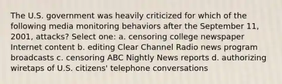 The U.S. government was heavily criticized for which of the following media monitoring behaviors after the September 11, 2001, attacks? Select one: a. censoring college newspaper Internet content b. editing Clear Channel Radio news program broadcasts c. censoring ABC Nightly News reports d. authorizing wiretaps of U.S. citizens' telephone conversations