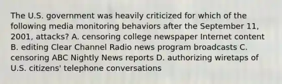 The U.S. government was heavily criticized for which of the following media monitoring behaviors after the September 11, 2001, attacks? A. censoring college newspaper Internet content B. editing Clear Channel Radio news program broadcasts C. censoring ABC Nightly News reports D. authorizing wiretaps of U.S. citizens' telephone conversations