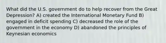 What did the U.S. government do to help recover from the Great Depression? A) created the International Monetary Fund B) engaged in deficit spending C) decreased the role of the government in the economy D) abandoned the principles of Keynesian economics