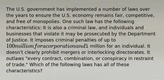 The U.S. government has implemented a number of laws over the years to ensure the U.S. economy remains fair, competitive, and free of monopolies. One such law has the following characteristics: It is also a criminal law, and individuals and businesses that violate it may be prosecuted by the Department of Justice. It imposes criminal penalties of up to 100 million for a corporation and1 million for an individual. It doesn't clearly prohibit mergers or interlocking directorates. It outlaws "every contract, combination, or conspiracy in restraint of trade." Which of the following laws has all of these characteristics?