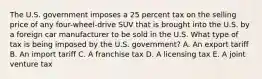 The U.S. government imposes a 25 percent tax on the selling price of any four-wheel-drive SUV that is brought into the U.S. by a foreign car manufacturer to be sold in the U.S. What type of tax is being imposed by the U.S. government? A. An export tariff B. An import tariff C. A franchise tax D. A licensing tax E. A joint venture tax