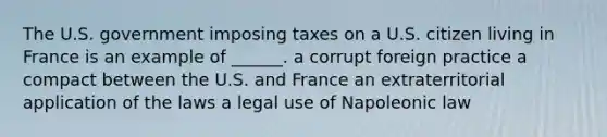 The U.S. government imposing taxes on a U.S. citizen living in France is an example of ______. a corrupt foreign practice a compact between the U.S. and France an extraterritorial application of the laws a legal use of Napoleonic law