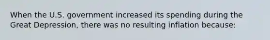 When the U.S. government increased its spending during the Great Depression, there was no resulting inflation because: