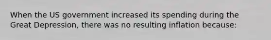 When the US government increased its spending during the Great Depression, there was no resulting inflation because: