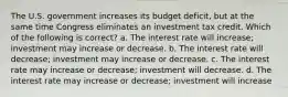 The U.S. government increases its budget deficit, but at the same time Congress eliminates an investment tax credit. Which of the following is correct? a. The interest rate will increase; investment may increase or decrease. b. The interest rate will decrease; investment may increase or decrease. c. The interest rate may increase or decrease; investment will decrease. d. The interest rate may increase or decrease; investment will increase