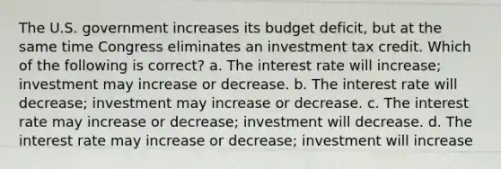 The U.S. government increases its budget deficit, but at the same time Congress eliminates an investment tax credit. Which of the following is correct? a. The interest rate will increase; investment may increase or decrease. b. The interest rate will decrease; investment may increase or decrease. c. The interest rate may increase or decrease; investment will decrease. d. The interest rate may increase or decrease; investment will increase