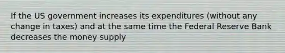 If the US government increases its expenditures (without any change in taxes) and at the same time the Federal Reserve Bank decreases the money supply