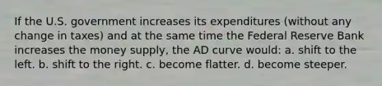 If the U.S. government increases its expenditures (without any change in taxes) and at the same time the Federal Reserve Bank increases the money supply, the AD curve would: a. shift to the left. b. shift to the right. c. become flatter. d. become steeper.