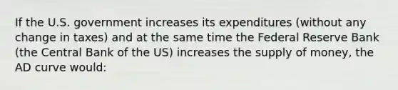 If the U.S. government increases its expenditures (without any change in taxes) and at the same time the Federal Reserve Bank (the Central Bank of the US) increases the supply of money, the AD curve would: