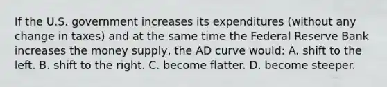 If the U.S. government increases its expenditures (without any change in taxes) and at the same time the Federal Reserve Bank increases the money supply, the AD curve would: A. shift to the left. B. shift to the right. C. become flatter. D. become steeper.