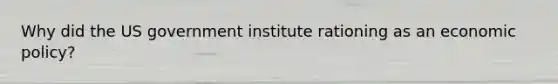 Why did the US government institute rationing as an economic policy?