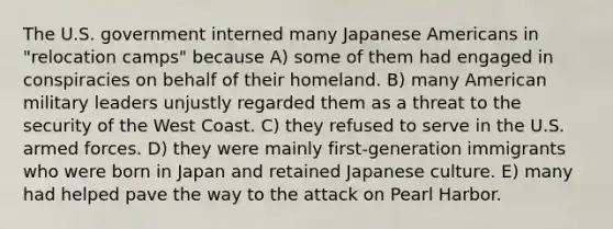 The U.S. government interned many Japanese Americans in "relocation camps" because A) some of them had engaged in conspiracies on behalf of their homeland. B) many American military leaders unjustly regarded them as a threat to the security of the West Coast. C) they refused to serve in the U.S. armed forces. D) they were mainly first-generation immigrants who were born in Japan and retained Japanese culture. E) many had helped pave the way to the attack on Pearl Harbor.