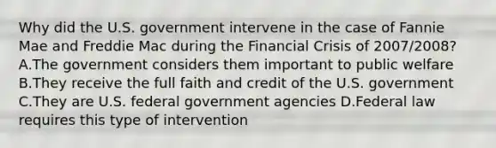 Why did the U.S. government intervene in the case of Fannie Mae and Freddie Mac during the Financial Crisis of 2007/2008? A.The government considers them important to public welfare B.They receive the full faith and credit of the U.S. government C.They are U.S. federal government agencies D.Federal law requires this type of intervention