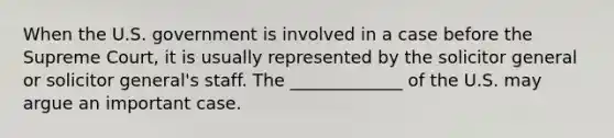 When the U.S. government is involved in a case before the Supreme Court, it is usually represented by the solicitor general or solicitor general's staff. The _____________ of the U.S. may argue an important case.