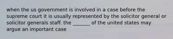 when the us government is involved in a case before the supreme court it is usually represented by the solicitor general or solicitor generals staff. the _______ of the united states may argue an important case