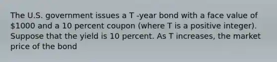 The U.S. government issues a T -year bond with a face value of 1000 and a 10 percent coupon (where T is a positive integer). Suppose that the yield is 10 percent. As T increases, the market price of the bond