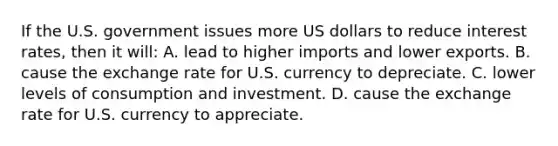 If the U.S. government issues more US dollars to reduce interest rates, then it will: A. lead to higher imports and lower exports. B. cause the exchange rate for U.S. currency to depreciate. C. lower levels of consumption and investment. D. cause the exchange rate for U.S. currency to appreciate.