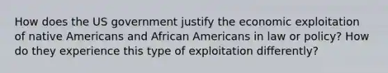 How does the US government justify the economic exploitation of native Americans and African Americans in law or policy? How do they experience this type of exploitation differently?