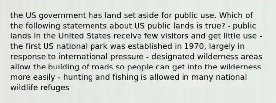 the US government has land set aside for public use. Which of the following statements about US public lands is true? - public lands in the United States receive few visitors and get little use - the first US national park was established in 1970, largely in response to international pressure - designated wilderness areas allow the building of roads so people can get into the wilderness more easily - hunting and fishing is allowed in many national wildlife refuges