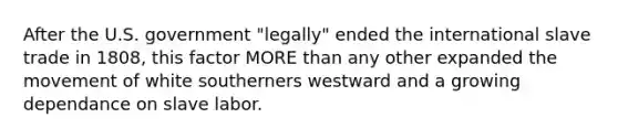 After the U.S. government "legally" ended the international slave trade in 1808, this factor MORE than any other expanded the movement of white southerners westward and a growing dependance on slave labor.