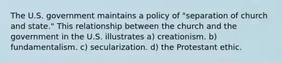 The U.S. government maintains a policy of "separation of church and state." This relationship between the church and the government in the U.S. illustrates a) creationism. b) fundamentalism. c) secularization. d) the Protestant ethic.