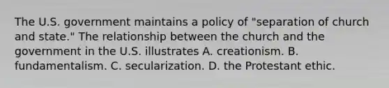 The U.S. government maintains a policy of "separation of church and state." The relationship between the church and the government in the U.S. illustrates A. creationism. B. fundamentalism. C. secularization. D. the Protestant ethic.