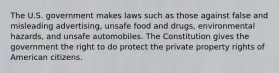 The U.S. government makes laws such as those against false and misleading advertising, unsafe food and drugs, environmental hazards, and unsafe automobiles. The Constitution gives the government the right to do protect the private property rights of American citizens.