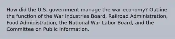 How did the U.S. government manage the war economy? Outline the function of the War Industries Board, Railroad Administration, Food Administration, the National War Labor Board, and the Committee on Public Information.