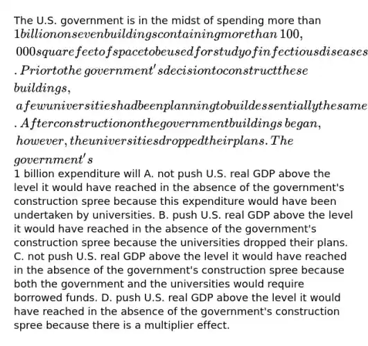 The U.S. government is in the midst of spending <a href='https://www.questionai.com/knowledge/keWHlEPx42-more-than' class='anchor-knowledge'>more than</a>​ 1 billion on seven buildings containing more than​ 100,000 square feet of space to be used for study of infectious diseases. Prior to the​ government's decision to construct these​ buildings, a few universities had been planning to build essentially the same facilities using privately obtained funds. After construction on the government buildings​ began, however, the universities dropped their plans. The​ government's1 billion expenditure will A. not push U.S. real GDP above the level it would have reached in the absence of the​ government's construction spree because this expenditure would have been undertaken by universities. B. push U.S. real GDP above the level it would have reached in the absence of the​ government's construction spree because the universities dropped their plans. C. not push U.S. real GDP above the level it would have reached in the absence of the​ government's construction spree because both the government and the universities would require borrowed funds. D. push U.S. real GDP above the level it would have reached in the absence of the​ government's construction spree because there is a multiplier effect.