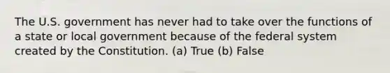 The U.S. government has never had to take over the functions of a state or local government because of the federal system created by the Constitution. (a) True (b) False