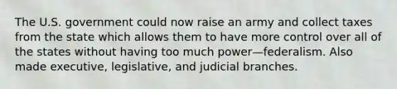 The U.S. government could now raise an army and collect taxes from the state which allows them to have more control over all of the states without having too much power—federalism. Also made executive, legislative, and judicial branches.