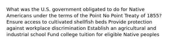 What was the U.S. government obligated to do for Native Americans under the terms of the Point No Point Treaty of 1855? Ensure access to cultivated shellfish beds Provide protection against workplace discrimination Establish an agricultural and industrial school Fund college tuition for eligible Native peoples