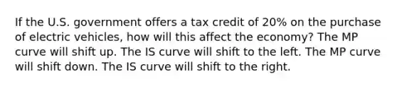 If the U.S. government offers a tax credit of 20% on the purchase of electric vehicles, how will this affect the economy? The MP curve will shift up. The IS curve will shift to the left. The MP curve will shift down. The IS curve will shift to the right.