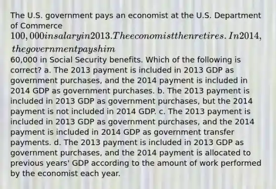 The U.S. government pays an economist at the U.S. Department of Commerce 100,000 in salary in 2013. The economist then retires. In 2014, the government pays him60,000 in Social Security benefits. Which of the following is correct? a. The 2013 payment is included in 2013 GDP as government purchases, and the 2014 payment is included in 2014 GDP as government purchases. b. The 2013 payment is included in 2013 GDP as government purchases, but the 2014 payment is not included in 2014 GDP. c. The 2013 payment is included in 2013 GDP as government purchases, and the 2014 payment is included in 2014 GDP as government transfer payments. d. The 2013 payment is included in 2013 GDP as government purchases, and the 2014 payment is allocated to previous years' GDP according to the amount of work performed by the economist each year.