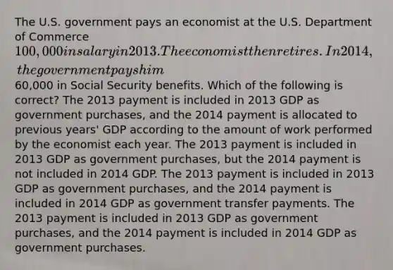 The U.S. government pays an economist at the U.S. Department of Commerce 100,000 in salary in 2013. The economist then retires. In 2014, the government pays him60,000 in Social Security benefits. Which of the following is correct? The 2013 payment is included in 2013 GDP as government purchases, and the 2014 payment is allocated to previous years' GDP according to the amount of work performed by the economist each year. The 2013 payment is included in 2013 GDP as government purchases, but the 2014 payment is not included in 2014 GDP. The 2013 payment is included in 2013 GDP as government purchases, and the 2014 payment is included in 2014 GDP as government transfer payments. The 2013 payment is included in 2013 GDP as government purchases, and the 2014 payment is included in 2014 GDP as government purchases.