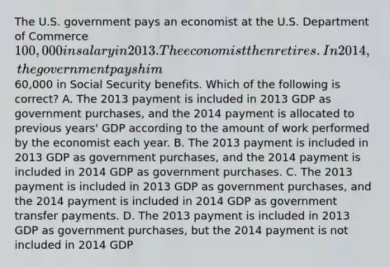 The U.S. government pays an economist at the U.S. Department of Commerce 100,000 in salary in 2013. The economist then retires. In 2014, the government pays him60,000 in Social Security benefits. Which of the following is correct? A. The 2013 payment is included in 2013 GDP as government purchases, and the 2014 payment is allocated to previous years' GDP according to the amount of work performed by the economist each year. B. The 2013 payment is included in 2013 GDP as government purchases, and the 2014 payment is included in 2014 GDP as government purchases. C. The 2013 payment is included in 2013 GDP as government purchases, and the 2014 payment is included in 2014 GDP as government transfer payments. D. The 2013 payment is included in 2013 GDP as government purchases, but the 2014 payment is not included in 2014 GDP