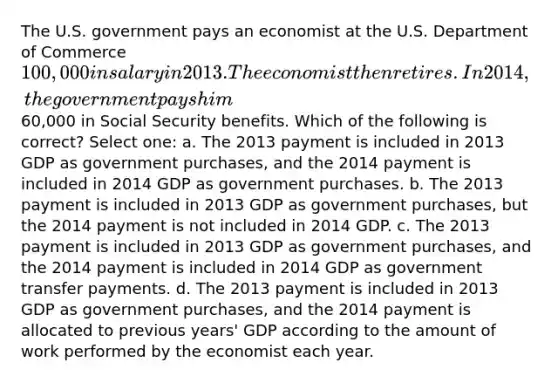 The U.S. government pays an economist at the U.S. Department of Commerce 100,000 in salary in 2013. The economist then retires. In 2014, the government pays him60,000 in Social Security benefits. Which of the following is correct? Select one: a. The 2013 payment is included in 2013 GDP as government purchases, and the 2014 payment is included in 2014 GDP as government purchases. b. The 2013 payment is included in 2013 GDP as government purchases, but the 2014 payment is not included in 2014 GDP. c. The 2013 payment is included in 2013 GDP as government purchases, and the 2014 payment is included in 2014 GDP as government transfer payments. d. The 2013 payment is included in 2013 GDP as government purchases, and the 2014 payment is allocated to previous years' GDP according to the amount of work performed by the economist each year.