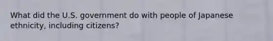 What did the U.S. government do with people of Japanese ethnicity, including citizens?