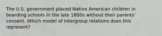 The U.S. government placed Native American children in boarding schools in the late 1800s without their parents' consent. Which model of intergroup relations does this represent?