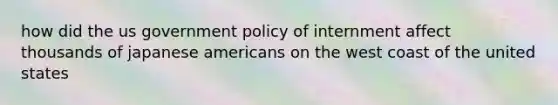 how did the us government policy of internment affect thousands of japanese americans on the west coast of the united states