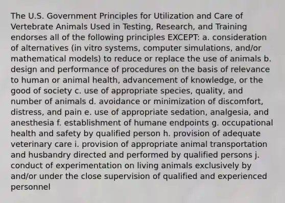 The U.S. Government Principles for Utilization and Care of Vertebrate Animals Used in Testing, Research, and Training endorses all of the following principles EXCEPT: a. consideration of alternatives (in vitro systems, computer simulations, and/or mathematical models) to reduce or replace the use of animals b. design and performance of procedures on the basis of relevance to human or animal health, advancement of knowledge, or the good of society c. use of appropriate species, quality, and number of animals d. avoidance or minimization of discomfort, distress, and pain e. use of appropriate sedation, analgesia, and anesthesia f. establishment of humane endpoints g. occupational health and safety by qualified person h. provision of adequate veterinary care i. provision of appropriate animal transportation and husbandry directed and performed by qualified persons j. conduct of experimentation on living animals exclusively by and/or under the close supervision of qualified and experienced personnel